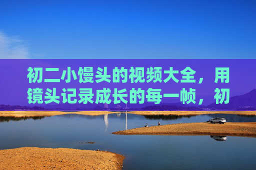 初二小馒头的视频大全，用镜头记录成长的每一帧，初二小馒头的成长，镜头下的每一帧