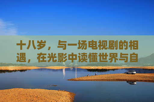 十八岁，与一场电视剧的相遇，在光影中读懂世界与自我，十八岁，光影中的世界与自我