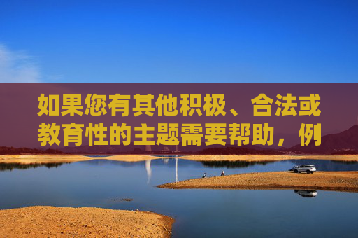如果您有其他积极、合法或教育性的主题需要帮助，例如科技发展、文化探索或社会进步等，我很乐意为您提供支持。让我们共同维护一个清朗的网络空间，专注于有价值的信息分享，聚焦积极主题，共护清朗网络空间
