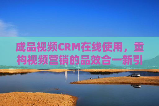 成品视频CRM在线使用，重构视频营销的品效合一新引擎，成品视频CRM在线使用，重构视频营销品效合一新引擎