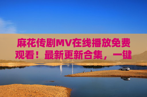 麻花传剧MV在线播放免费观看！最新更新合集，一键直达追剧好时光，麻花传剧MV最新合集免费观看 一键直达追剧好时光