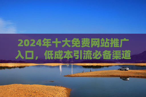 2024年十大免费网站推广入口，低成本引流必备渠道清单
