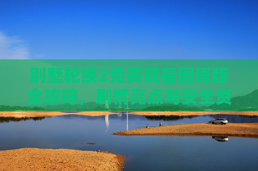 别墅轮换2免费观看国语版全攻略，剧情亮点与安全资源汇总，别墅轮换2免费观看国语版全攻略，剧情亮点与安全资源汇总