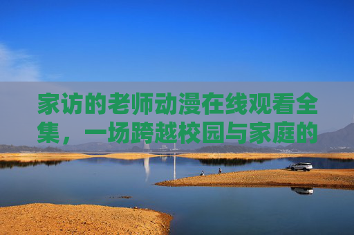 家访的老师动漫在线观看全集，一场跨越校园与家庭的温暖守护，家访老师，一场跨越校园与家庭的温暖守护
