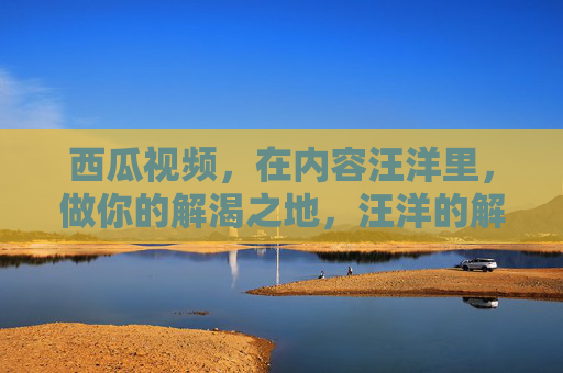 西瓜视频，在内容汪洋里，做你的解渴之地，汪洋的解渴之地