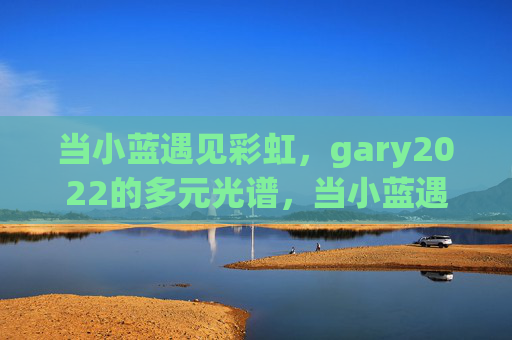 当小蓝遇见彩虹，gary2022的多元光谱，当小蓝遇见彩虹，gary2022的多元光谱