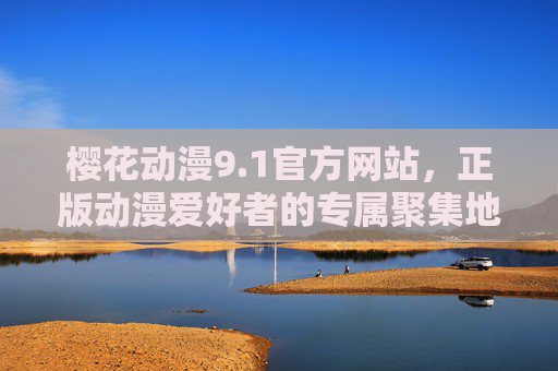 樱花动漫9.1官方网站，正版动漫爱好者的专属聚集地，樱花动漫9.1官方网站，正版动漫爱好者的专属聚集地