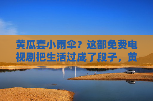 黄瓜套小雨伞？这部免费电视剧把生活过成了段子，黄瓜套小雨伞！免费神剧把日子过成段子