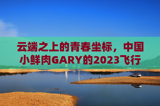 云端之上的青春坐标，中国小鲜肉GARY的2023飞行日志，云端青春坐标，GARY的2023飞行日志
