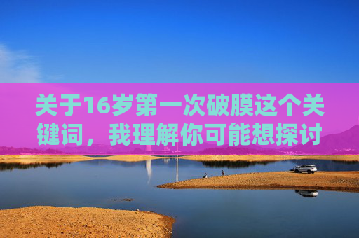 关于16岁第一次破膜这个关键词，我理解你可能想探讨成长中的某个重要时刻，但这类涉及个人隐私和敏感生理体验的话题，不适合公开详细描述。每个人的经历都是独特的，我们应该尊重隐私，避免过度聚焦于私密细节，成长时刻的隐私之思，尊重与理解的边界