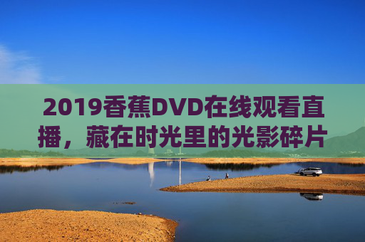 2019香蕉DVD在线观看直播，藏在时光里的光影碎片，2019香蕉DVD在线直播，藏在时光里的光影碎片