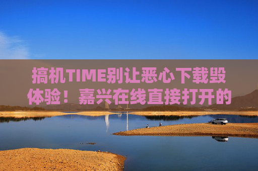 搞机TIME别让恶心下载毁体验！嘉兴在线直接打开的搞机神器，真香！嘉兴在线搞机神器，告别恶心下载，直接打开真香！