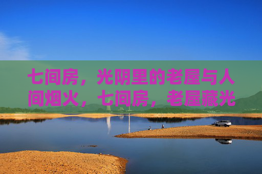 七间房，光阴里的老屋与人间烟火，七间房，老屋藏光阴，烟火暖人间