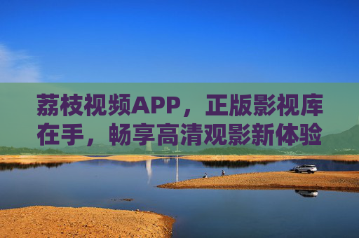 荔枝视频APP，正版影视库在手，畅享高清观影新体验，荔枝视频APP，正版高清影视库，畅享观影新体验
