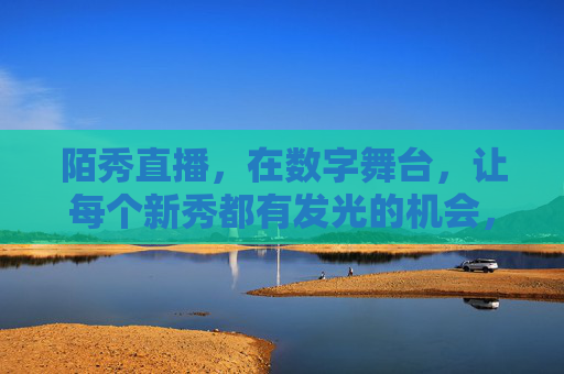 陌秀直播，在数字舞台，让每个新秀都有发光的机会，陌秀直播，数字舞台，新秀发光