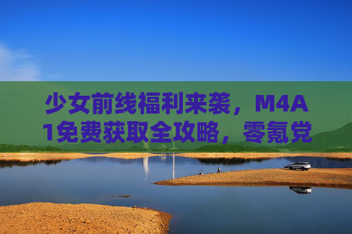 少女前线福利来袭，M4A1免费获取全攻略，零氪党速来！少女前线零氪党必看，M4A1免费获取全攻略速来！