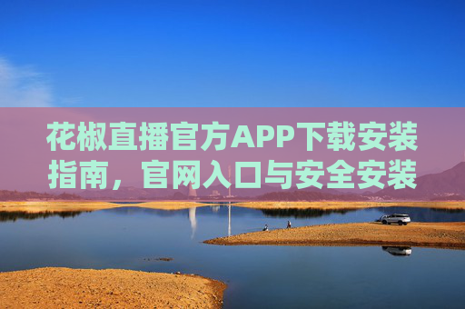 花椒直播官方APP下载安装指南，官网入口与安全安装步骤详解，花椒直播官方APP下载安装指南，官网入口与安全安装步骤详解