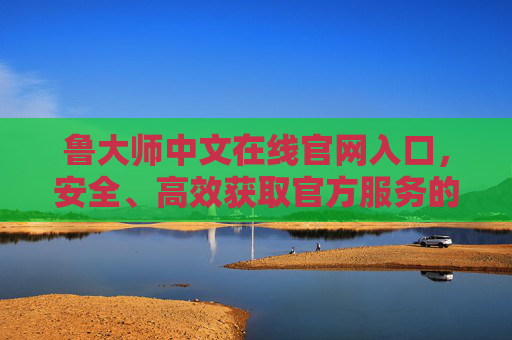 鲁大师中文在线官网入口，安全、高效获取官方服务的唯一通道，鲁大师中文在线官网入口，安全高效获取官方服务的唯一通道