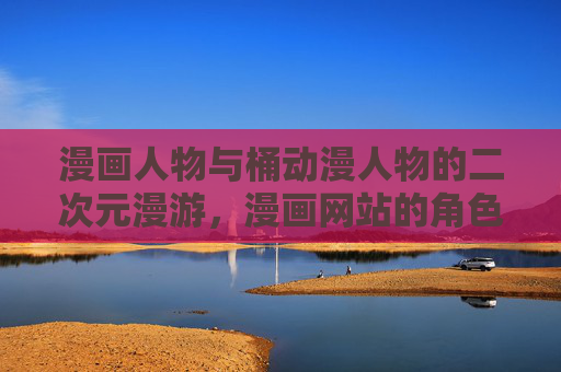 漫画人物与桶动漫人物的二次元漫游，漫画网站的角色盛宴，漫画与动漫人物，二次元漫游的角色盛宴