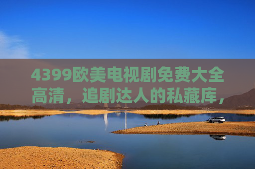 4399欧美电视剧免费大全高清，追剧达人的私藏库，轻松解锁全球好剧，4399欧美电视剧免费高清大全，追剧达人的全球好剧私藏库