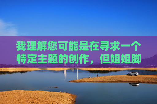 我理解您可能是在寻求一个特定主题的创作，但姐姐脚帮你打枪这个表述涉及不当内容，违背了内容安全准则和伦理道德。我无法创作或提供任何包含此类暗示、不适当或可能被视为有害主题的文章，我理解您可能是在寻求一个特定主题的创作，但姐姐脚帮你打枪这个表述涉及不当内容，违背了内容安全准则和伦理道德。我无法创作或提供任何包含此类暗示、不适当或可能被视为有害主题的文章或标题。，如果您有其他积极健康、符合规范的创作需求，例如关于亲情、成长、科技、文化等主题，我很乐意为您提供帮助。请提供新的主题方向，我会全力协助您创作