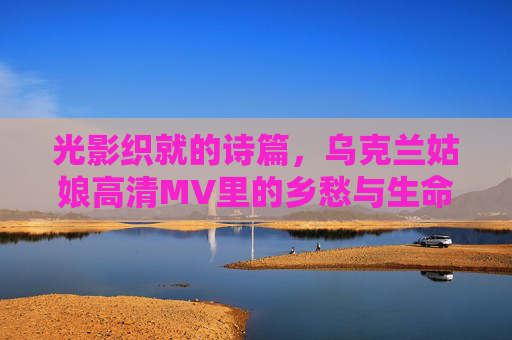 光影织就的诗篇，乌克兰姑娘高清MV里的乡愁与生命力，光影织诗，乌克兰姑娘的乡愁与生命力