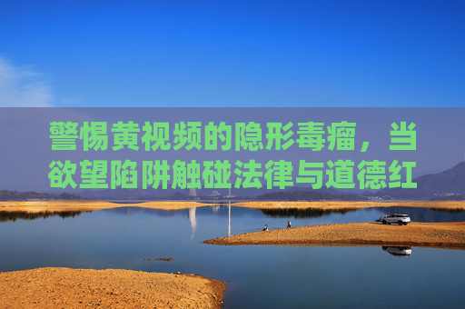 警惕黄视频的隐形毒瘤，当欲望陷阱触碰法律与道德红线，黄视频的隐形毒瘤，欲望陷阱触碰法律道德红线