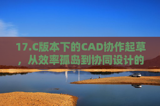 17.C版本下的CAD协作起草，从效率孤岛到协同设计的新范式，C版本CAD协作起草，从效率孤岛到协同设计新范式