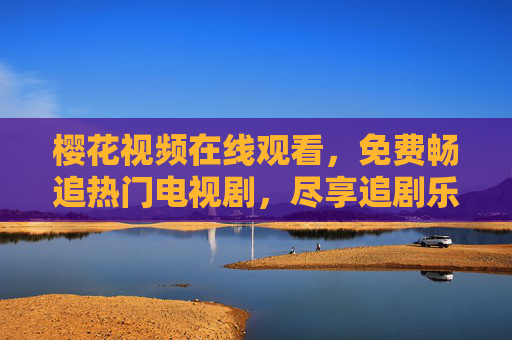 樱花视频在线观看，免费畅追热门电视剧，尽享追剧乐趣，樱花视频，免费畅追热门剧，尽享追剧乐趣