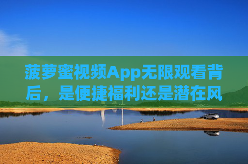 菠萝蜜视频App无限观看背后，是便捷福利还是潜在风险？菠萝蜜视频App无限观看背后，福利还是风险？