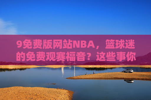 9免费版网站NBA,篮球迷的免费观赛福音?这些事你必须知道 9免费版网站NBA,篮球迷的免费观赛福音?这些事你必须知道