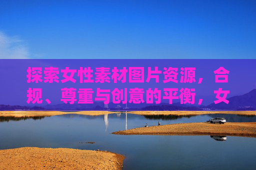 探索女性素材图片资源,合规、尊重与创意的平衡,女性素材图片资源,合规、尊重与创意的平衡 探索女性素材图片资源,合规、尊重与创意的平衡,女性素材图片资源,合规、尊重与创意的平衡
