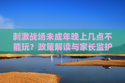 刺激战场未成年晚上几点不能玩?政策解读与家长监护指南 刺激战场未成年晚上几点不能玩?政策解读与家长监护指南