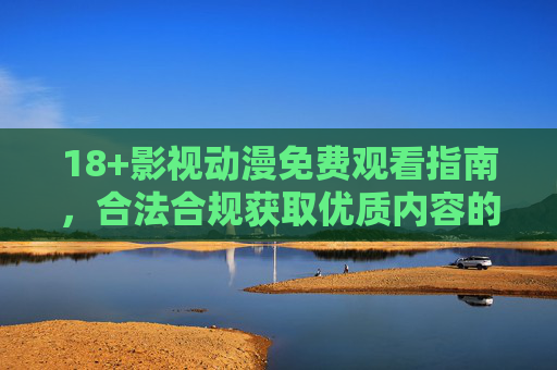 18+影视动漫免费观看指南，合法合规获取优质内容的全攻略，18+影视动漫免费观看指南，合法合规获取优质内容全攻略
