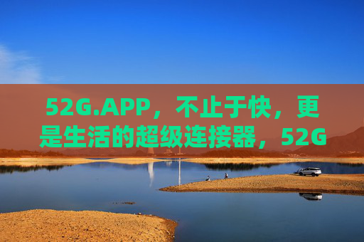 52G.APP,不止于快,更是生活的超级连接器,52G.APP,生活超级连接器,不止于快 52G.APP,不止于快,更是生活的超级连接器,52G.APP,生活超级连接器,不止于快