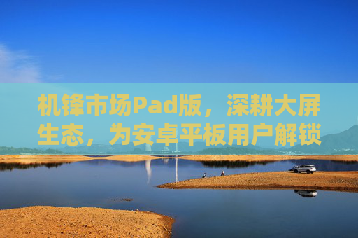 机锋市场Pad版，深耕大屏生态，为安卓平板用户解锁应用新体验，机锋市场Pad版深耕大屏生态，解锁安卓平板应用新体验