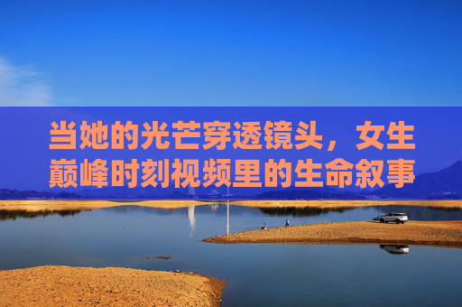 当她的光芒穿透镜头,女生巅峰时刻视频里的生命叙事,穿透镜头的光芒,女生巅峰时刻的生命叙事 当她的光芒穿透镜头,女生巅峰时刻视频里的生命叙事,穿透镜头的光芒,女生巅峰时刻的生命叙事