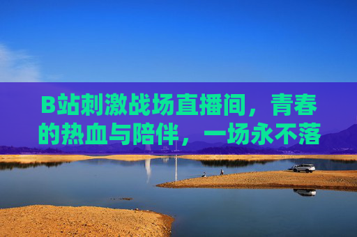 B站刺激战场直播间,青春的热血与陪伴,一场永不落幕的枪战盛宴 B站刺激战场直播间,青春的热血与陪伴,一场永不落幕的枪战盛宴