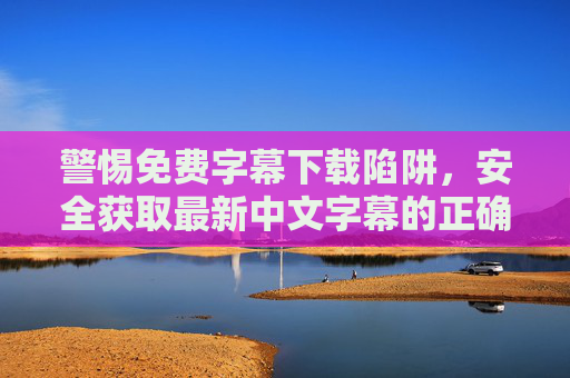 警惕免费字幕下载陷阱,安全获取最新中文字幕的正确途径 警惕免费字幕下载陷阱,安全获取最新中文字幕的正确途径