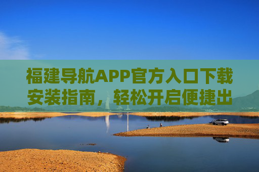 福建导航APP官方入口下载安装指南，轻松开启便捷出行与生活服务，福建导航APP官方入口下载安装指南，开启便捷出行与生活服务
