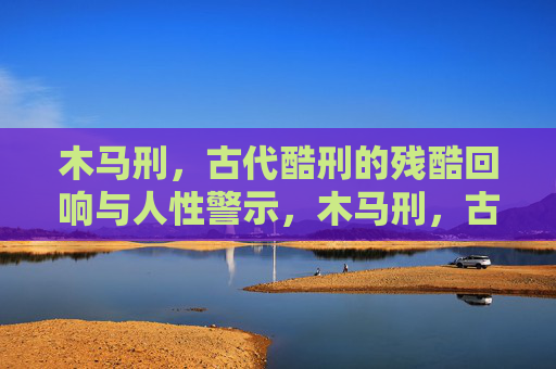 木马刑,古代酷刑的残酷回响与人性警示,木马刑,古代酷刑的残酷回响与人性警示 木马刑,古代酷刑的残酷回响与人性警示,木马刑,古代酷刑的残酷回响与人性警示
