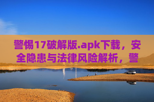 警惕17破解版.apk下载，安全隐患与法律风险解析，警惕17破解版.apk下载，安全隐患与法律风险解析