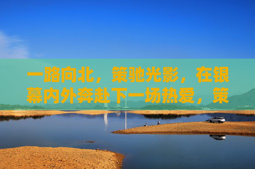 一路向北，策驰光影，在银幕内外奔赴下一场热爱，策驰光影，银幕内外赴热爱