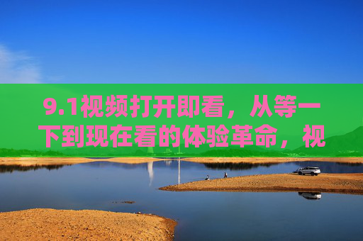9.1视频打开即看,从等一下到现在看的体验革命,视频打开即看,告别等一下的体验革命 9.1视频打开即看,从等一下到现在看的体验革命,视频打开即看,告别等一下的体验革命