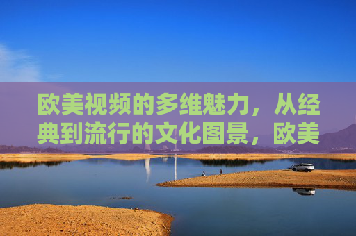 欧美视频的多维魅力,从经典到流行的文化图景,欧美视频的多维魅力,经典与流行的文化图景 欧美视频的多维魅力,从经典到流行的文化图景,欧美视频的多维魅力,经典与流行的文化图景