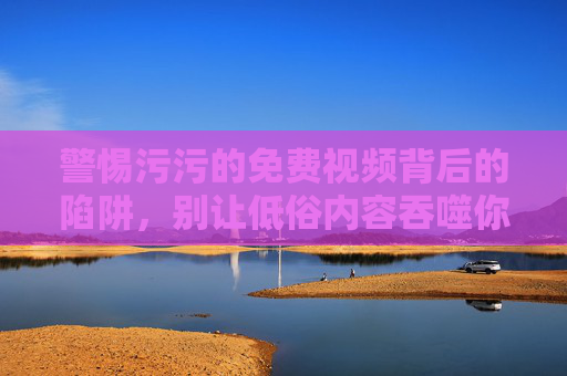 警惕污污的免费视频背后的陷阱，别让低俗内容吞噬你的生活，警惕免费视频背后的低俗陷阱，别让生活被吞噬