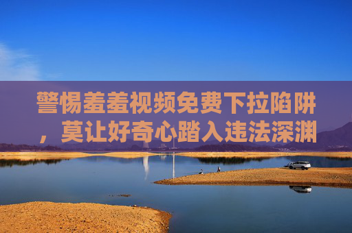 警惕羞羞视频免费下拉陷阱,莫让好奇心踏入违法深渊,免费羞羞视频藏陷阱,好奇心莫踏违法线 警惕羞羞视频免费下拉陷阱,莫让好奇心踏入违法深渊,免费羞羞视频藏陷阱,好奇心莫踏违法线