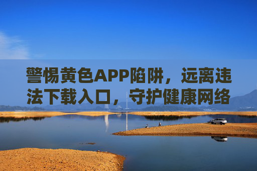 警惕黄色APP陷阱，远离违法下载入口，守护健康网络空间，警惕黄色APP违法下载陷阱，守护健康网络空间