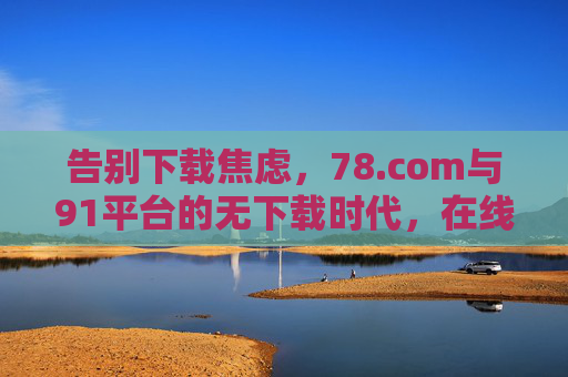 告别下载焦虑,78.com与91平台的无下载时代,在线体验如何重塑便捷生活? 告别下载焦虑,78.com与91平台的无下载时代,在线体验如何重塑便捷生活?