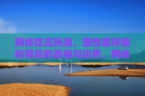 网络吃瓜热潮，理性看待爆料背后的真相与边界，网络吃瓜，理性探真相，守边界